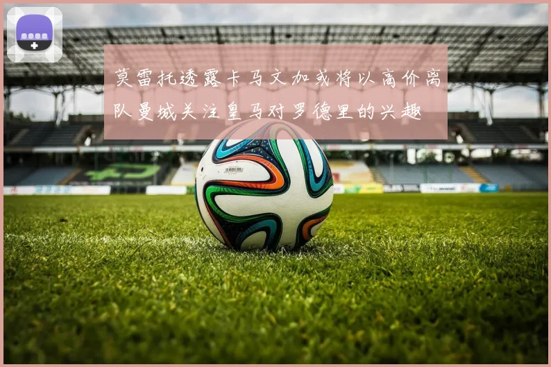 莫雷托透露卡马文加或将以高价离队曼城关注皇马对罗德里的兴趣