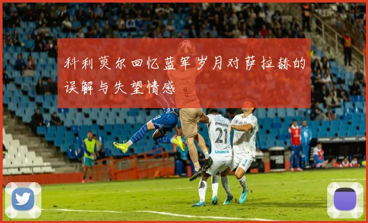 科利莫尔回忆蓝军岁月对萨拉赫的误解与失望情感