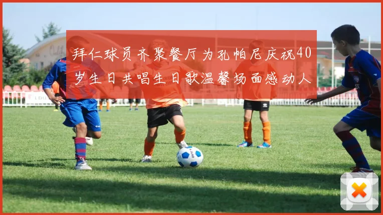拜仁球员齐聚餐厅为孔帕尼庆祝40岁生日共唱生日歌温馨场面感动人心