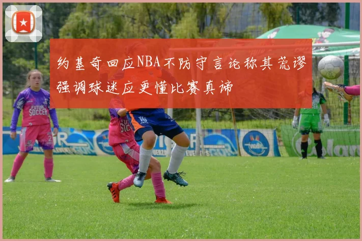 约基奇回应NBA不防守言论称其荒谬强调球迷应更懂比赛真谛