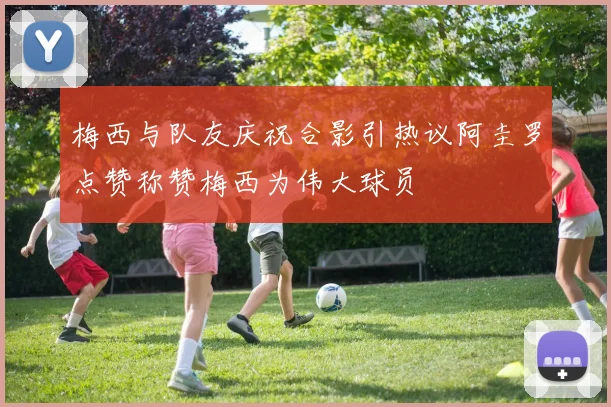 梅西与队友庆祝合影引热议阿圭罗点赞称赞梅西为伟大球员