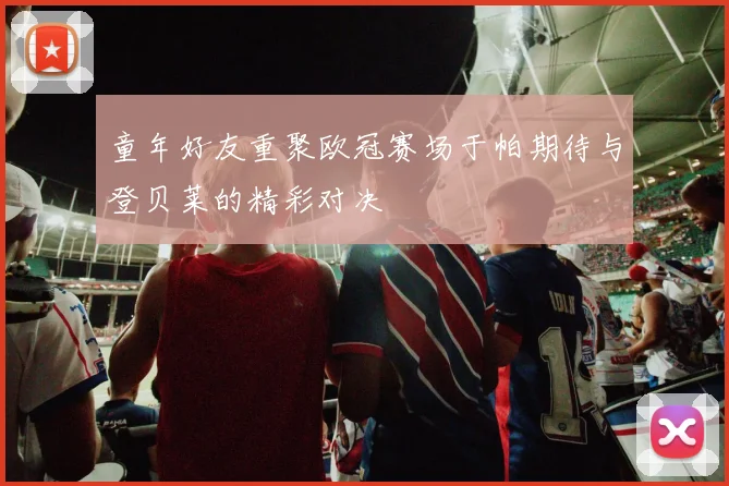 童年好友重聚欧冠赛场于帕期待与登贝莱的精彩对决