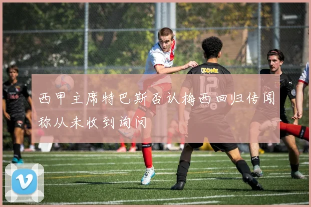 西甲主席特巴斯否认梅西回归传闻称从未收到询问