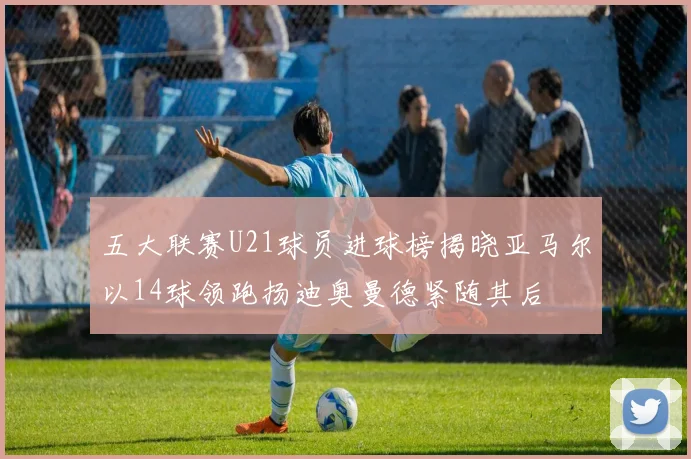 五大联赛U21球员进球榜揭晓亚马尔以14球领跑扬迪奥曼德紧随其后