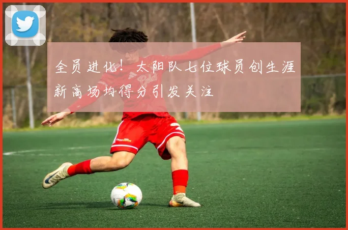 全员进化!太阳队七位球员创生涯新高场均得分引发关注