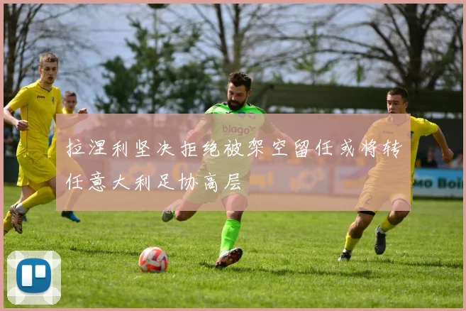 拉涅利坚决拒绝被架空留任或将转任意大利足协高层