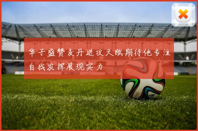 华子盛赞麦丹进攻天赋期待他专注自我发挥展现实力