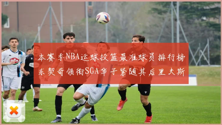 本赛季NBA运球投篮最准球员排行榜东契奇领衔SGA华子紧随其后里夫斯KD表现抢眼