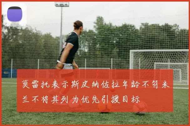 莫雷托表示斯皮纳佐拉年龄不符米兰不将其列为优先引援目标