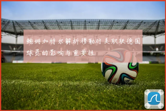 鲍姆加特尔解析穆勒对美职联德国球员的影响与重要性
