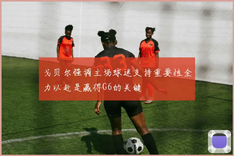 戈贝尔强调主场球迷支持重要性全力以赴是赢得G6的关键