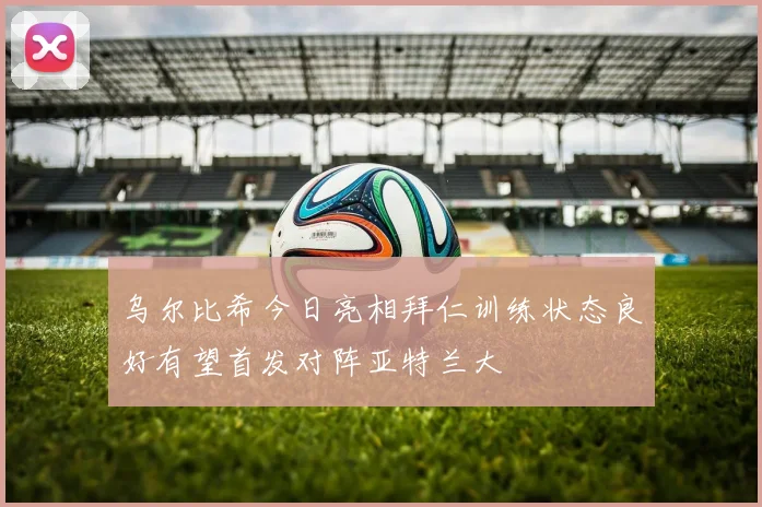 乌尔比希今日亮相拜仁训练状态良好有望首发对阵亚特兰大