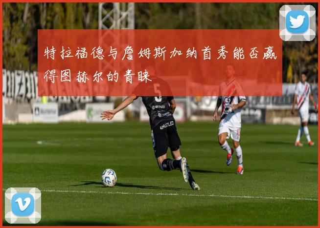 特拉福德与詹姆斯加纳首秀能否赢得图赫尔的青睐