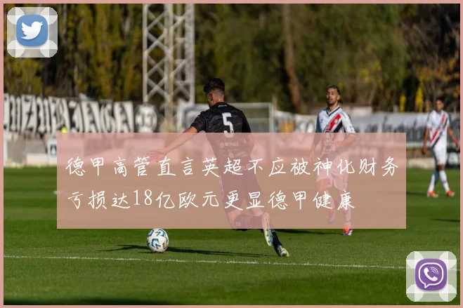 德甲高管直言英超不应被神化财务亏损达18亿欧元更显德甲健康