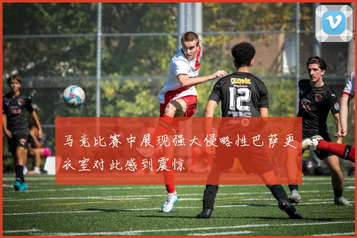 马竞比赛中展现强大侵略性巴萨更衣室对此感到震惊
