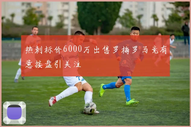 热刺标价6000万出售罗梅罗马竞有意接盘引关注