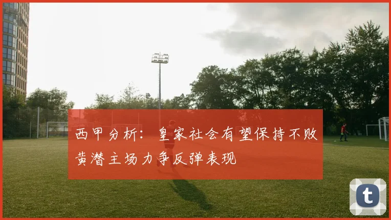 西甲分析:皇家社会有望保持不败黄潜主场力争反弹表现