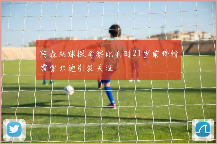 阿森纳球探考察比利时21岁前锋特雷索尔迪引发关注